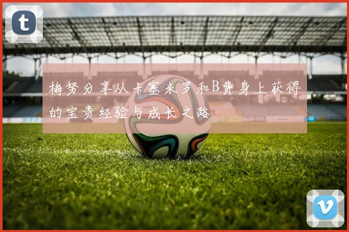 梅努分享从卡塞米罗和B费身上获得的宝贵经验与成长之路