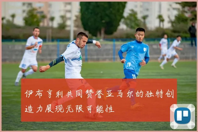 伊布亨利共同赞誉亚马尔的独特创造力展现无限可能性