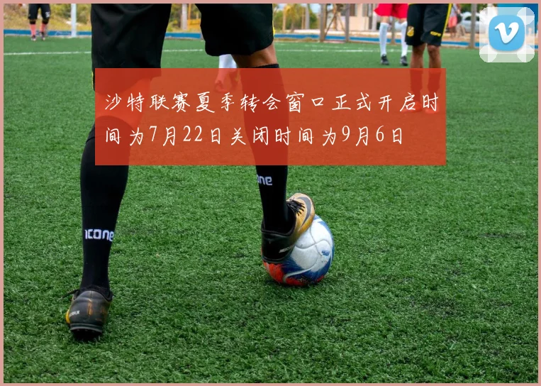 沙特联赛夏季转会窗口正式开启时间为7月22日关闭时间为9月6日