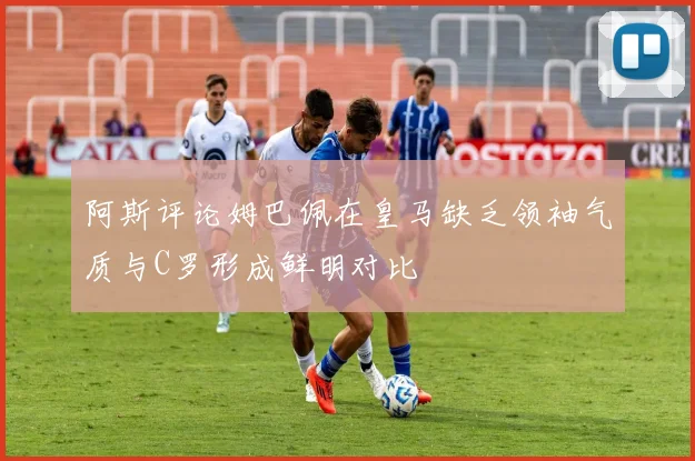 阿斯评论姆巴佩在皇马缺乏领袖气质与C罗形成鲜明对比