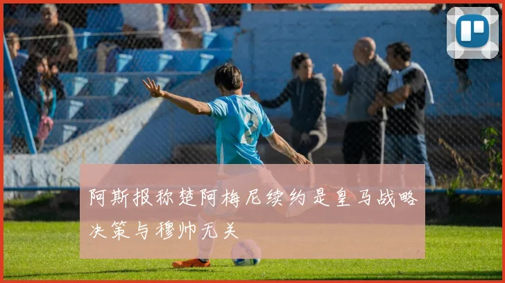 阿斯报称楚阿梅尼续约是皇马战略决策与穆帅无关