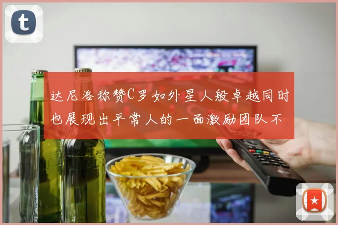 达尼洛称赞C罗如外星人般卓越同时也展现出平常人的一面激励团队不断进步