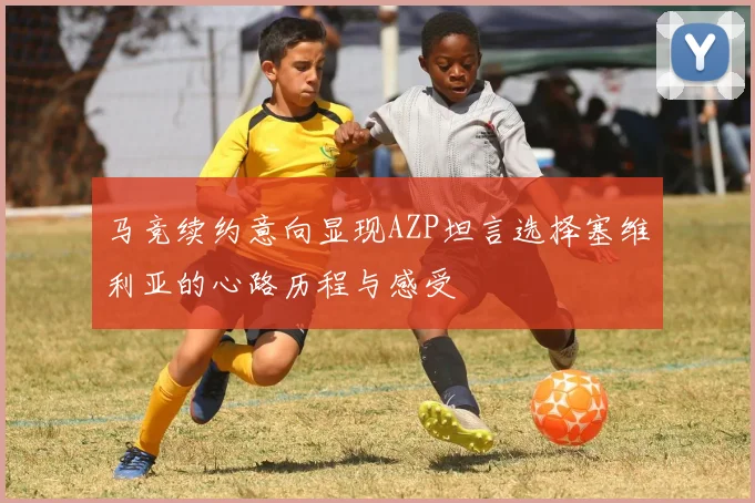 马竞续约意向显现AZP坦言选择塞维利亚的心路历程与感受