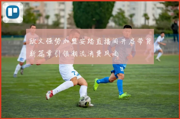 欧文强势加盟安踏直播间开启带货新篇章引领潮流消费风尚