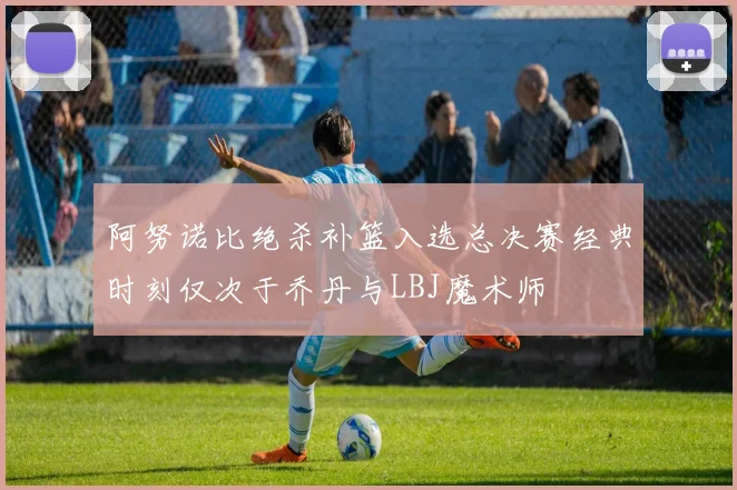 阿努诺比绝杀补篮入选总决赛经典时刻仅次于乔丹与LBJ魔术师