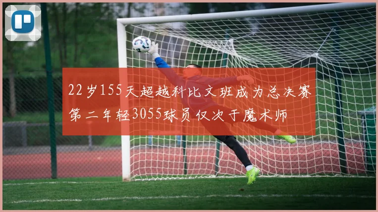 22岁155天超越科比文班成为总决赛第二年轻3055球员仅次于魔术师