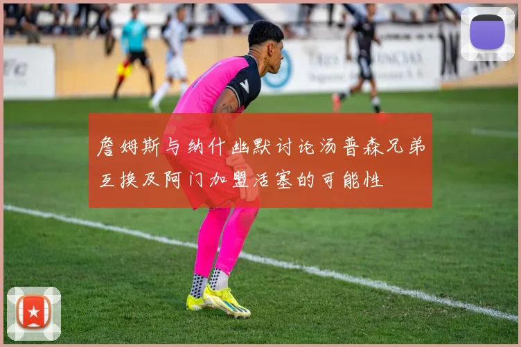 詹姆斯与纳什幽默讨论汤普森兄弟互换及阿门加盟活塞的可能性