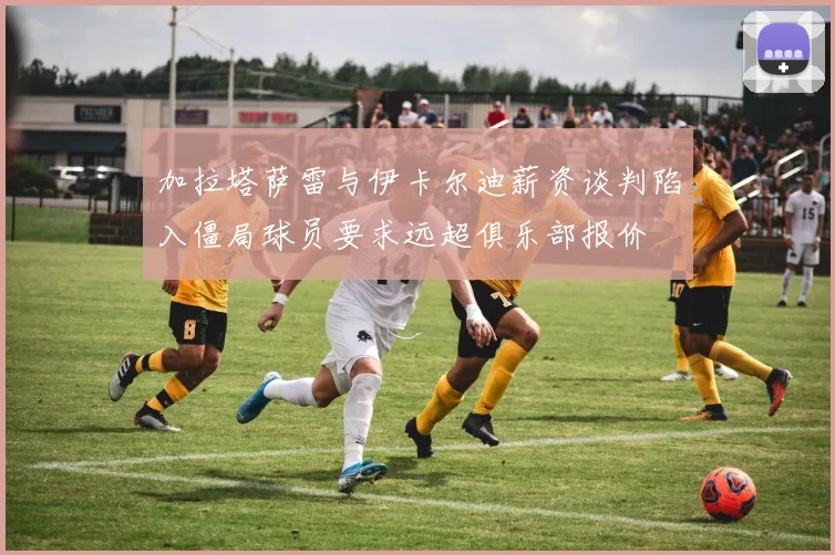 加拉塔萨雷与伊卡尔迪薪资谈判陷入僵局球员要求远超俱乐部报价