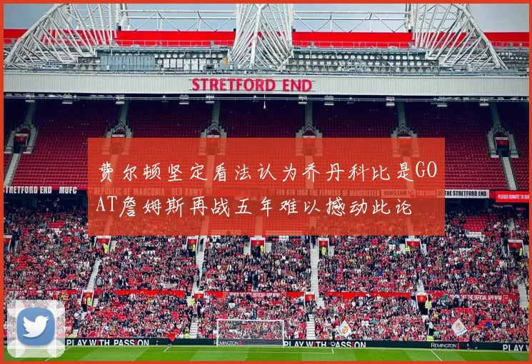 费尔顿坚定看法认为乔丹科比是GOAT詹姆斯再战五年难以撼动此论