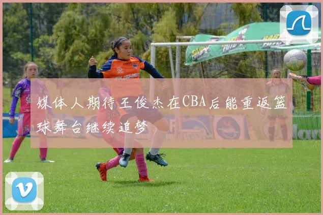 媒体人期待王俊杰在CBA后能重返篮球舞台继续追梦